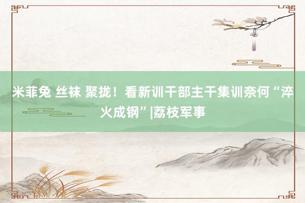 米菲兔 丝袜 聚拢！看新训干部主干集训奈何“淬火成钢”|荔枝军事
