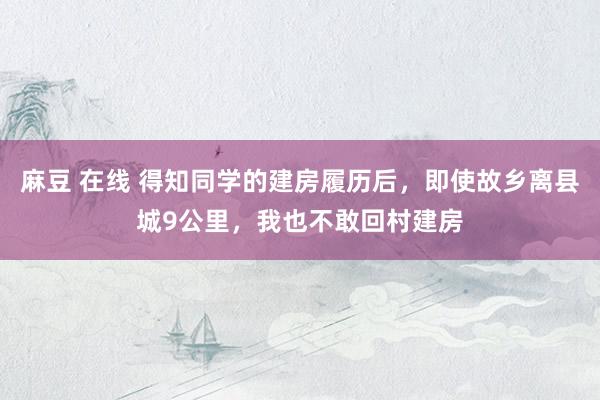 麻豆 在线 得知同学的建房履历后，即使故乡离县城9公里，我也不敢回村建房