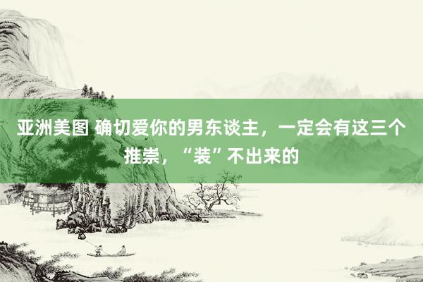 亚洲美图 确切爱你的男东谈主，一定会有这三个推崇，“装”不出来的