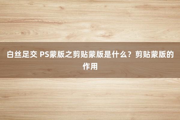 白丝足交 PS蒙版之剪贴蒙版是什么？剪贴蒙版的作用