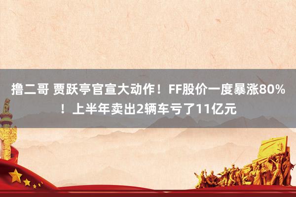 撸二哥 贾跃亭官宣大动作！FF股价一度暴涨80%！上半年卖出2辆车亏了11亿元