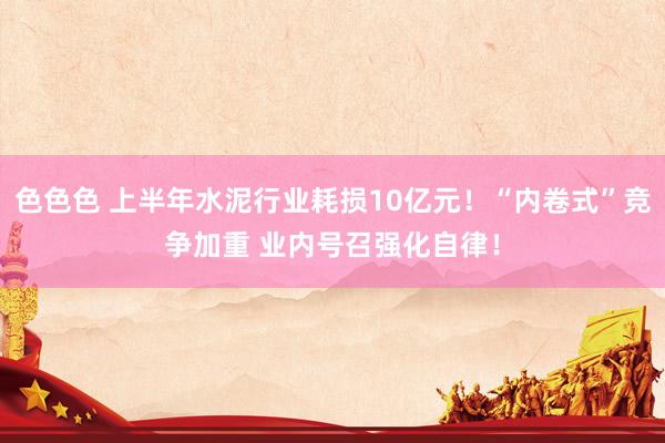 色色色 上半年水泥行业耗损10亿元！“内卷式”竞争加重 业内号召强化自律！