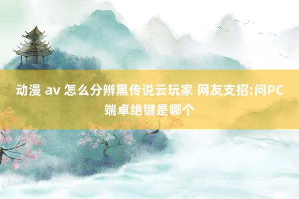 动漫 av 怎么分辨黑传说云玩家 网友支招:问PC端卓绝键是哪个