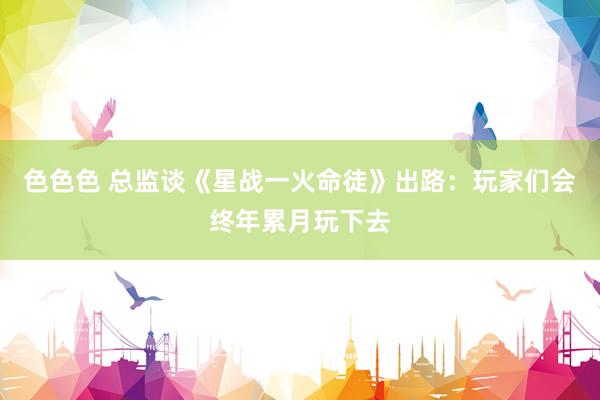 色色色 总监谈《星战一火命徒》出路：玩家们会终年累月玩下去