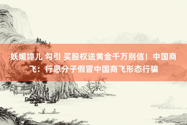 妖媚婷儿 勾引 买股权送黄金千万别信！中国商飞：行恶分子假冒中国商飞形态行骗