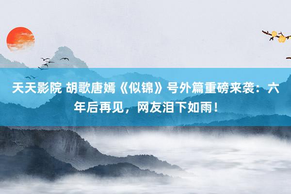 天天影院 胡歌唐嫣《似锦》号外篇重磅来袭：六年后再见，网友泪下如雨！