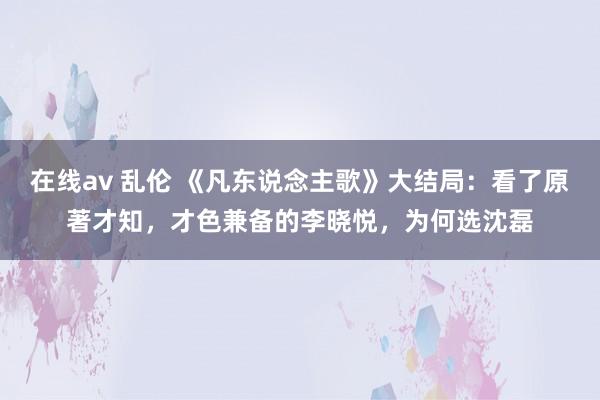 在线av 乱伦 《凡东说念主歌》大结局：看了原著才知，才色兼备的李晓悦，为何选沈磊