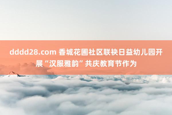 dddd28.com 香城花圃社区联袂日益幼儿园开展“汉服雅韵”共庆教育节作为