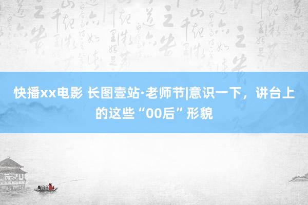 快播xx电影 长图壹站·老师节|意识一下，讲台上的这些“00后”形貌