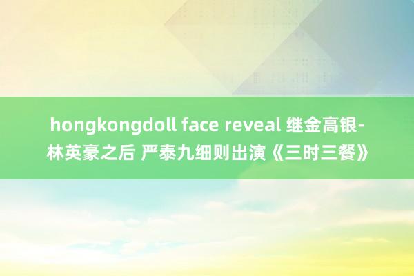 hongkongdoll face reveal 继金高银-林英豪之后 严泰九细则出演《三时三餐》