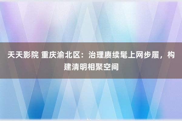 天天影院 重庆渝北区：治理赓续髦上网步履，构建清明相聚空间