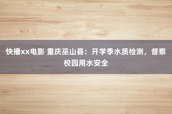 快播xx电影 重庆巫山县：开学季水质检测，督察校园用水安全
