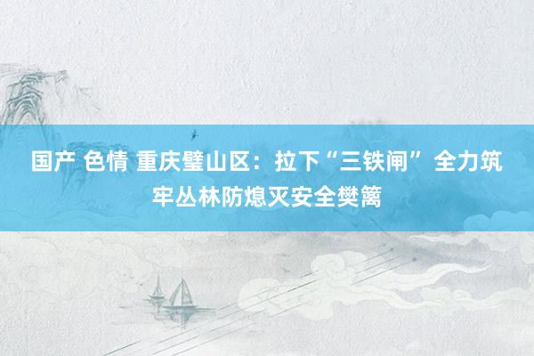 国产 色情 重庆璧山区：拉下“三铁闸” 全力筑牢丛林防熄灭安全樊篱