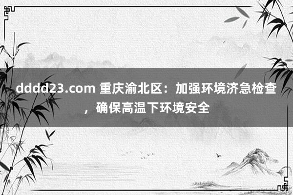dddd23.com 重庆渝北区：加强环境济急检查，确保高温下环境安全