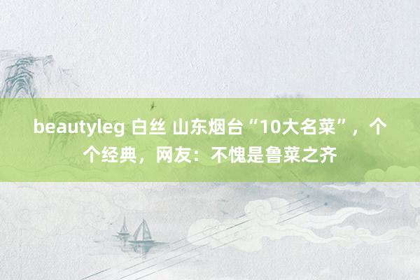 beautyleg 白丝 山东烟台“10大名菜”，个个经典，网友：不愧是鲁菜之齐