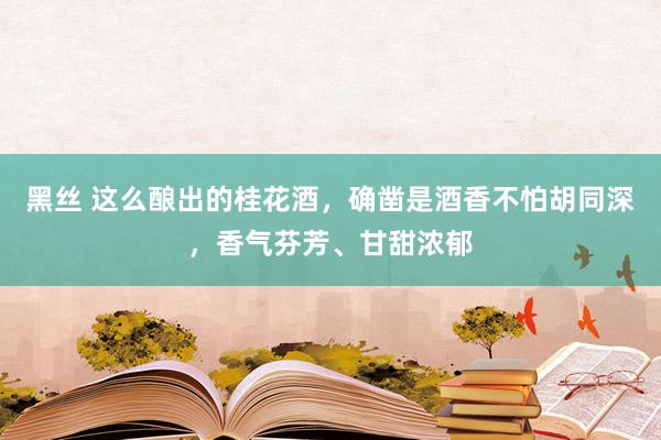 黑丝 这么酿出的桂花酒，确凿是酒香不怕胡同深，香气芬芳、甘甜浓郁