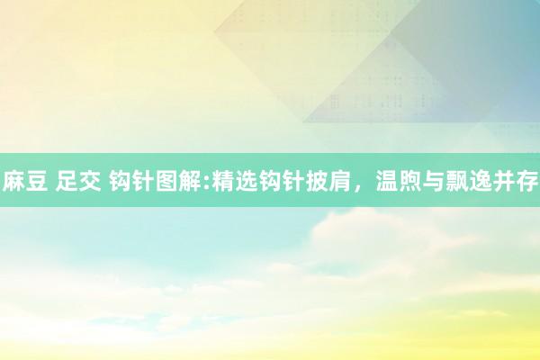 麻豆 足交 钩针图解:精选钩针披肩，温煦与飘逸并存