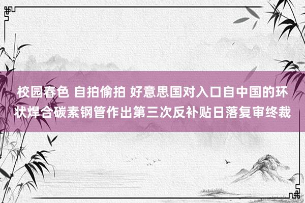 校园春色 自拍偷拍 好意思国对入口自中国的环状焊合碳素钢管作出第三次反补贴日落复审终裁