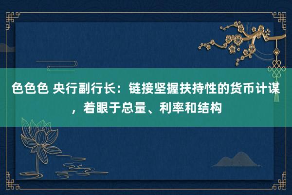 色色色 央行副行长：链接坚握扶持性的货币计谋，着眼于总量、利率和结构