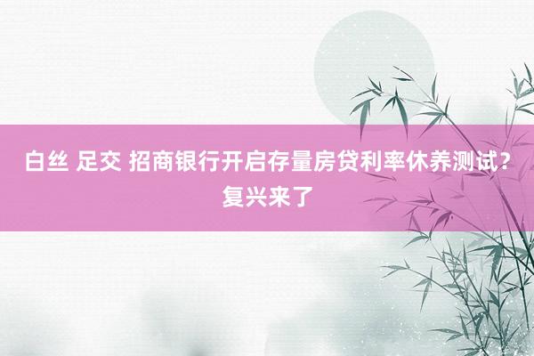 白丝 足交 招商银行开启存量房贷利率休养测试？复兴来了