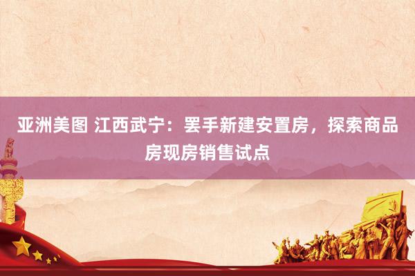 亚洲美图 江西武宁：罢手新建安置房，探索商品房现房销售试点
