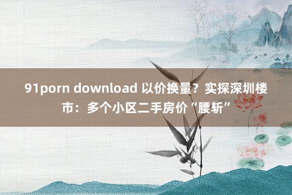 91porn download 以价换量？实探深圳楼市：多个小区二手房价“腰斩”