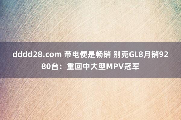 dddd28.com 带电便是畅销 别克GL8月销9280台：重回中大型MPV冠军