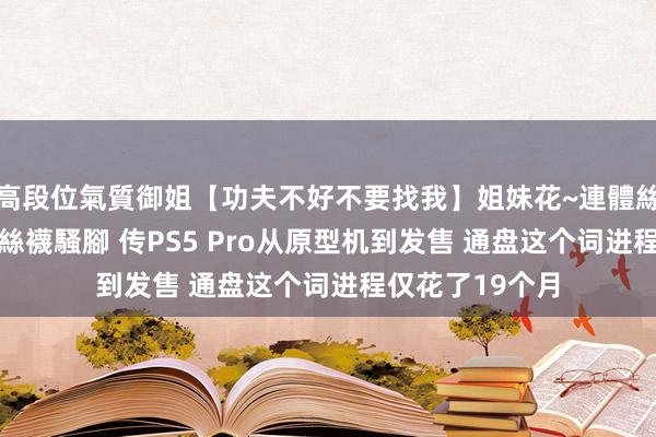 高段位氣質御姐【功夫不好不要找我】姐妹花~連體絲襪~大奶晃動~絲襪騷腳 传PS5 Pro从原型机到发售 通盘这个词进程仅花了19个月