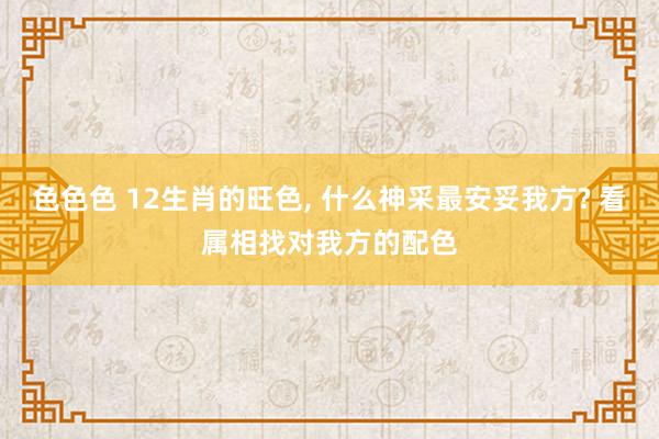 色色色 12生肖的旺色， 什么神采最安妥我方? 看属相找对我方的配色