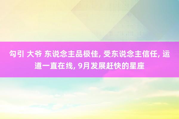 勾引 大爷 东说念主品极佳， 受东说念主信任， 运道一直在线， 9月发展赶快的星座