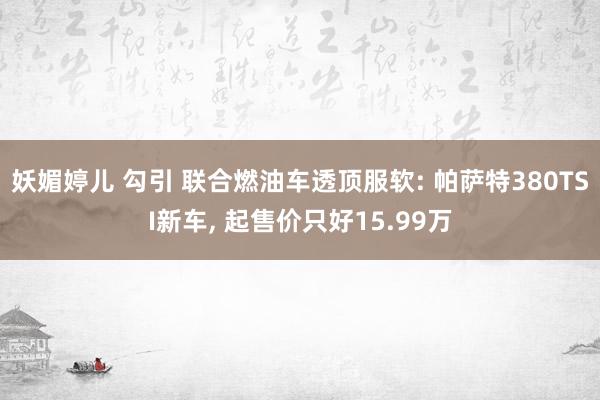 妖媚婷儿 勾引 联合燃油车透顶服软: 帕萨特380TSI新车， 起售价只好15.99万