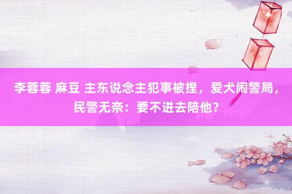 李蓉蓉 麻豆 主东说念主犯事被捏，爱犬闹警局，民警无奈：要不进去陪他？