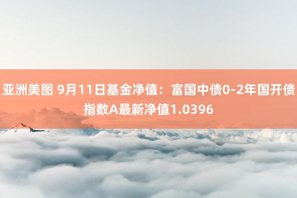 亚洲美图 9月11日基金净值：富国中债0-2年国开债指数A最新净值1.0396