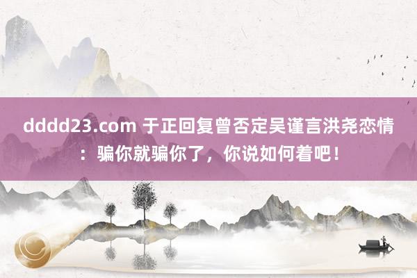 dddd23.com 于正回复曾否定吴谨言洪尧恋情：骗你就骗你了，你说如何着吧！