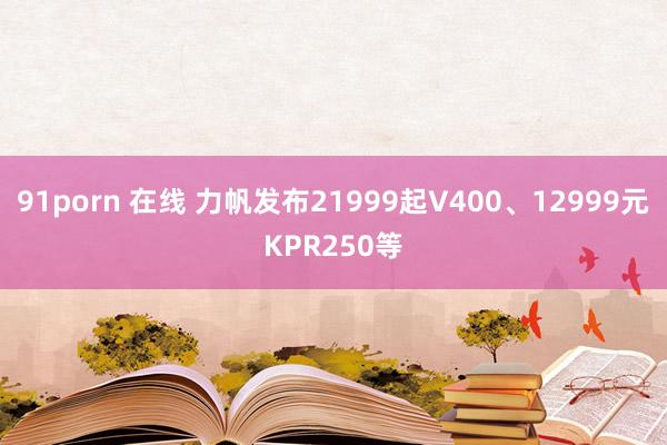 91porn 在线 力帆发布21999起V400、12999元KPR250等