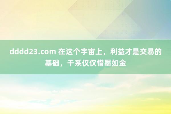 dddd23.com 在这个宇宙上，利益才是交易的基础，干系仅仅惜墨如金