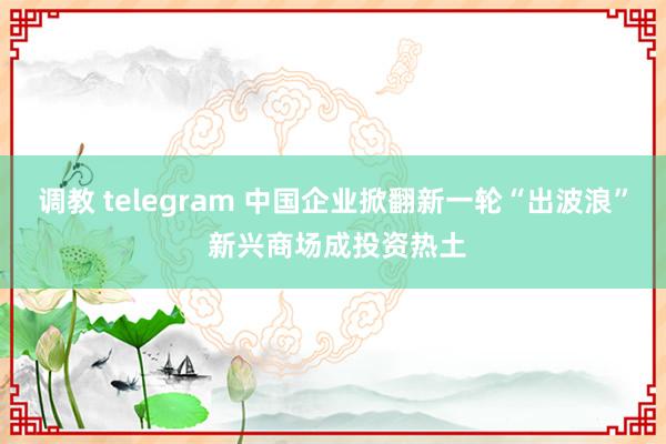 调教 telegram 中国企业掀翻新一轮“出波浪” 新兴商场成投资热土