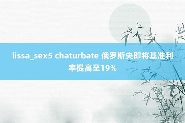 lissa_sex5 chaturbate 俄罗斯央即将基准利率提高至19%