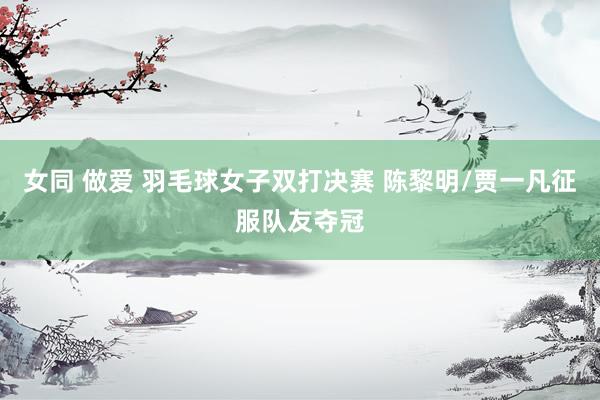 女同 做爱 羽毛球女子双打决赛 陈黎明/贾一凡征服队友夺冠
