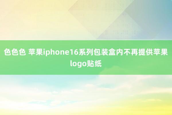 色色色 苹果iphone16系列包装盒内不再提供苹果logo贴纸