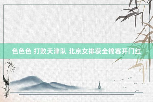 色色色 打败天津队 北京女排获全锦赛开门红