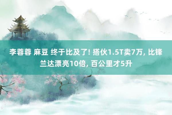 李蓉蓉 麻豆 终于比及了! 搭伙1.5T卖7万， 比锋兰达漂亮10倍， 百公里才5升