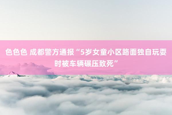 色色色 成都警方通报“5岁女童小区路面独自玩耍时被车辆碾压致死”