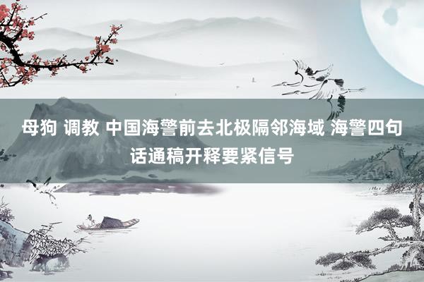 母狗 调教 中国海警前去北极隔邻海域 海警四句话通稿开释要紧信号