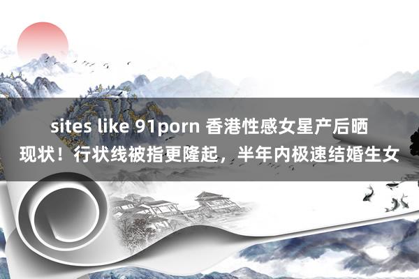 sites like 91porn 香港性感女星产后晒现状！行状线被指更隆起，半年内极速结婚生女