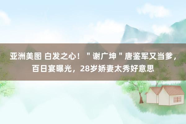 亚洲美图 白发之心！＂谢广坤＂唐鉴军又当爹，百日宴曝光，28岁娇妻太秀好意思