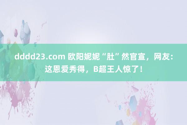 dddd23.com 欧阳妮妮“肚”然官宣，网友：这恩爱秀得，B超王人惊了！