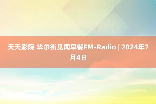 天天影院 华尔街见闻早餐FM-Radio | 2024年7月4日