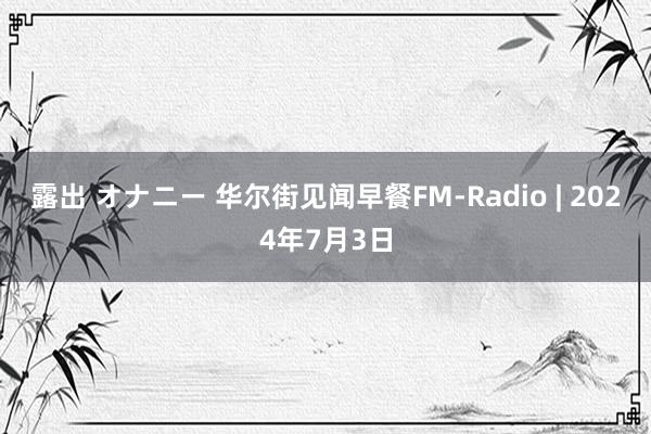 露出 オナニー 华尔街见闻早餐FM-Radio | 2024年7月3日