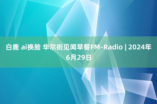 白鹿 ai换脸 华尔街见闻早餐FM-Radio | 2024年6月29日
